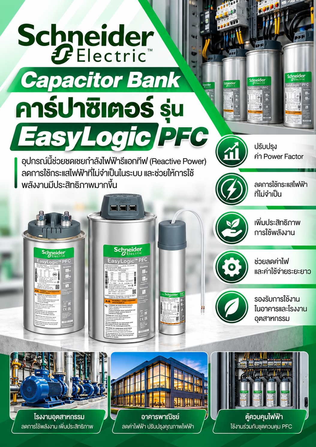 Schneider Capacitor Bank คาร์์ปาซิิเตอร์์ รุ่่่น EasyLogic PFC อุปกรณ์นี้ช่วยชดเชยกำลังไฟฟ้ารีแอกทีฟ (Reactive Power) ลดการใช้กระแสไฟฟ้าที่ไม่จำเป็นในระบบ และช่วยให้การใช้พลังงานมีประสิทธิภาพมากขึ้น