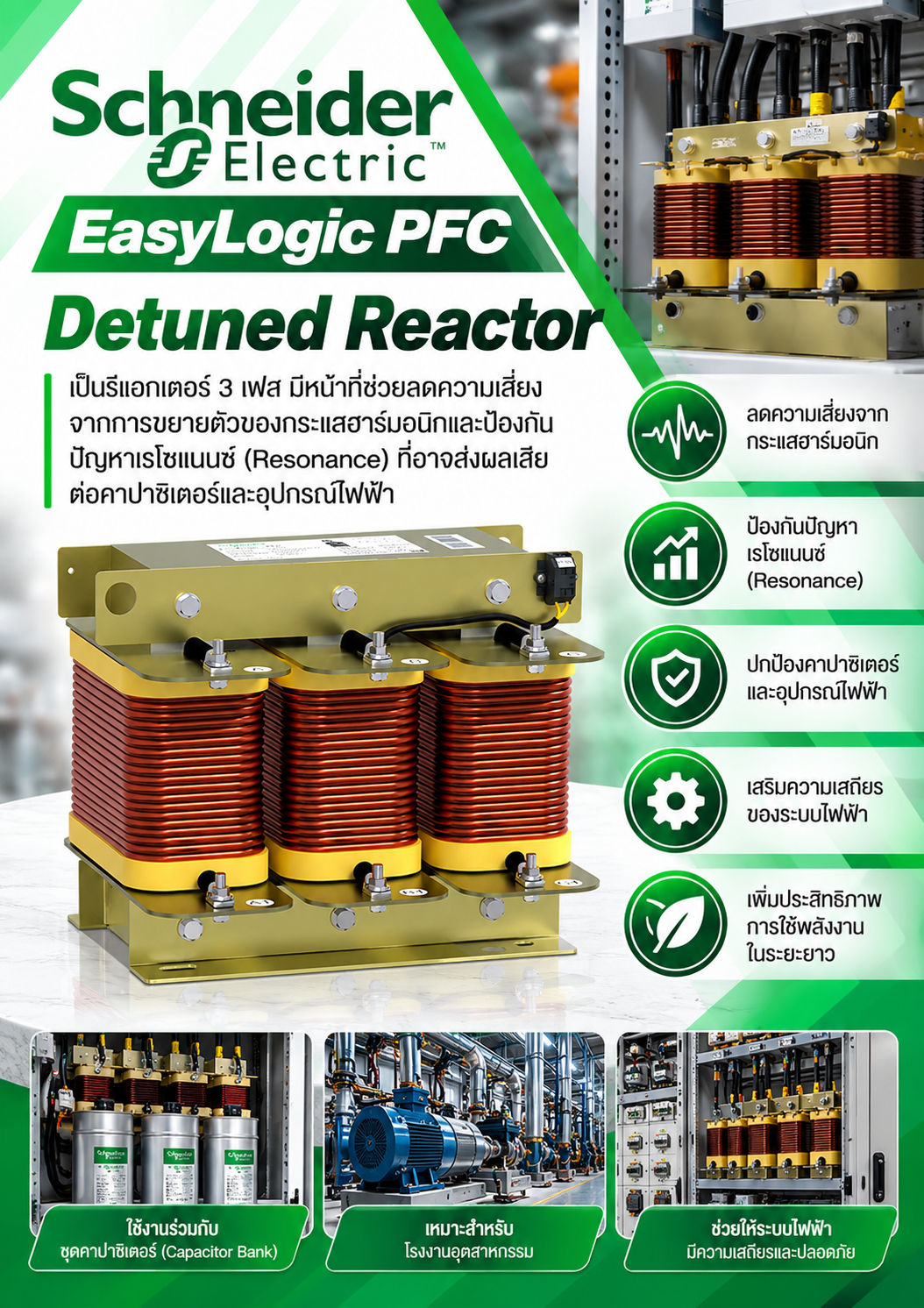Schneider Electric EasyLogic PFC Detuned Reactor เป็นรีแอกเตอร์ 3 เฟส มีหน้าที่ช่วยลดความเสี่ยงจากการขยายตัวของกระแสฮาร์มอนิกและป้องกันปัญหาเรโซแนนซ์ (Resonance) ที่อาจส่งผลเสียต่อคาปาซิเตอร์และอุปกรณ์ไฟฟ้า