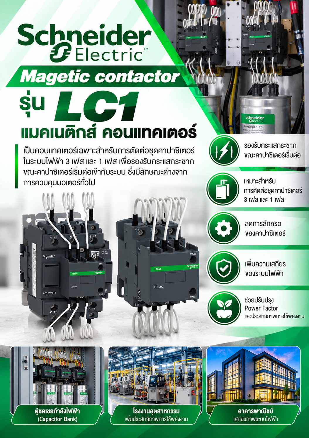 Schneider Magetic contactor รุ่น LC1 แมคเนติิกส์์ คอนแทคเตอร์์ เป็นคอนแทคเตอร์เฉพาะสำหรับการตัดต่อชุดคาปาซิเตอร์ในระบบไฟฟ้า 3 เฟส และ 1 เฟส เพื่อรองรับกระแสกระชากขณะคาปาซิเตอร์เริ่มต่อเข้ากับระบบ ซึ่งมีลักษณะต่างจากการควบคุมมอเตอร์ทั่วไป